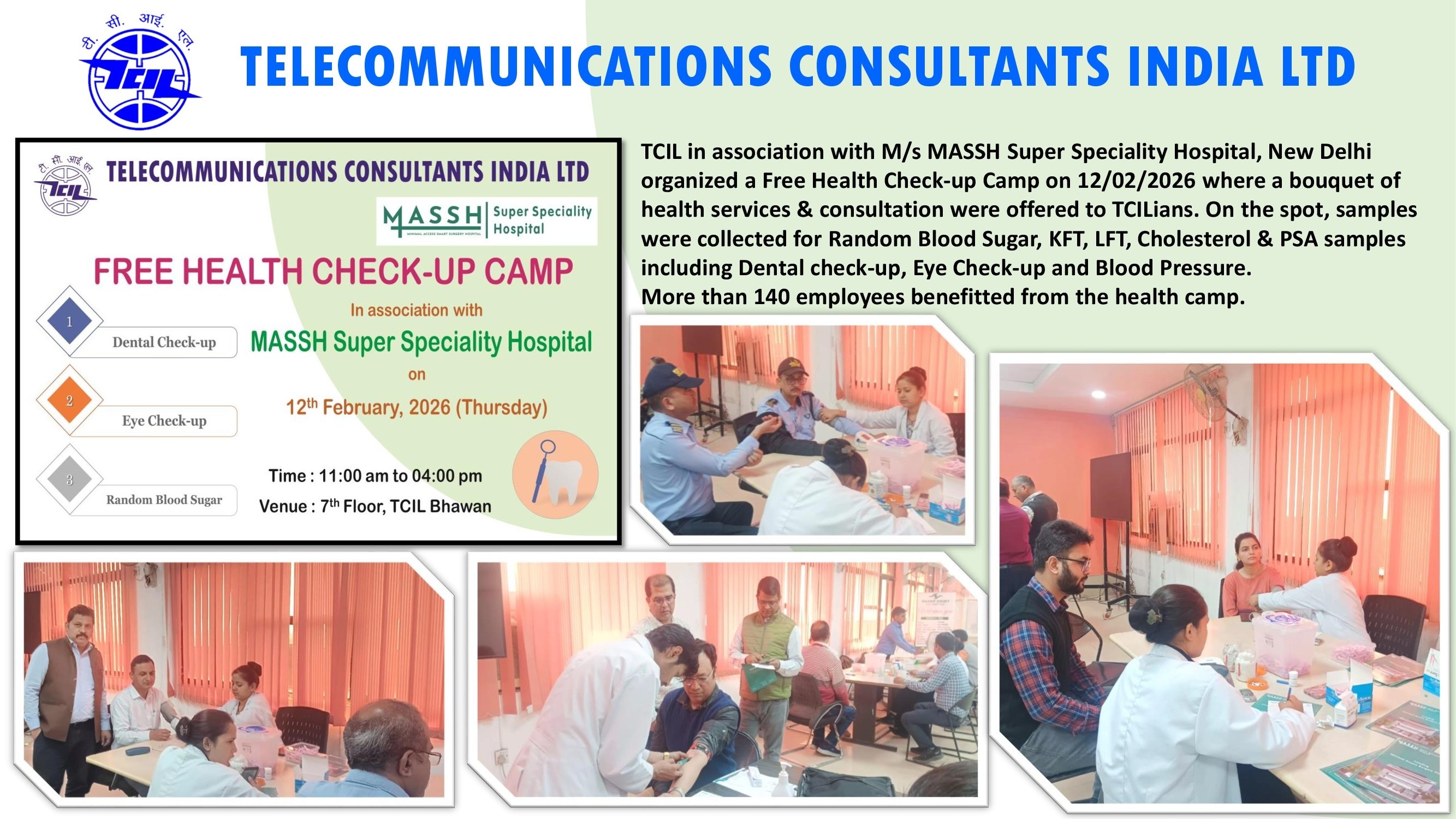 TCIL in association with M/s MASSH Super Speciality Hospital, New Delhi organized a Free Health Check-up Camp on 12/02/2026 where a bouquet of health services & consultation were offered to TCILians. On the spot, samples were collected for Random Blood Sugar, KFT, LFT, Cholesterol & PSA samples including Dental check-up, Eye Check-up and Blood Pressure. More than 140 employees benefitted from the health camp